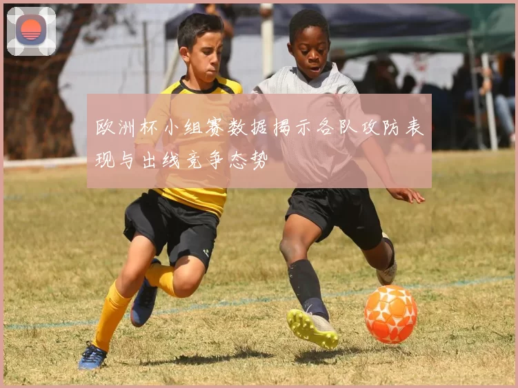 欧洲杯小组赛数据揭示各队攻防表现与出线竞争态势