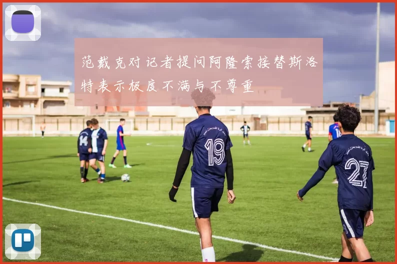 范戴克对记者提问阿隆索接替斯洛特表示极度不满与不尊重
