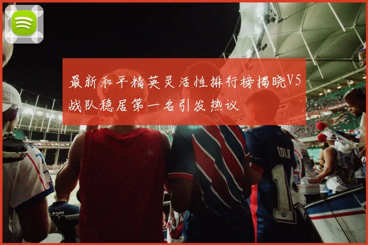 最新和平精英灵活性排行榜揭晓V5战队稳居第一名引发热议