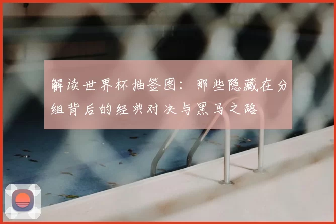 解读世界杯抽签图：那些隐藏在分组背后的经典对决与黑马之路