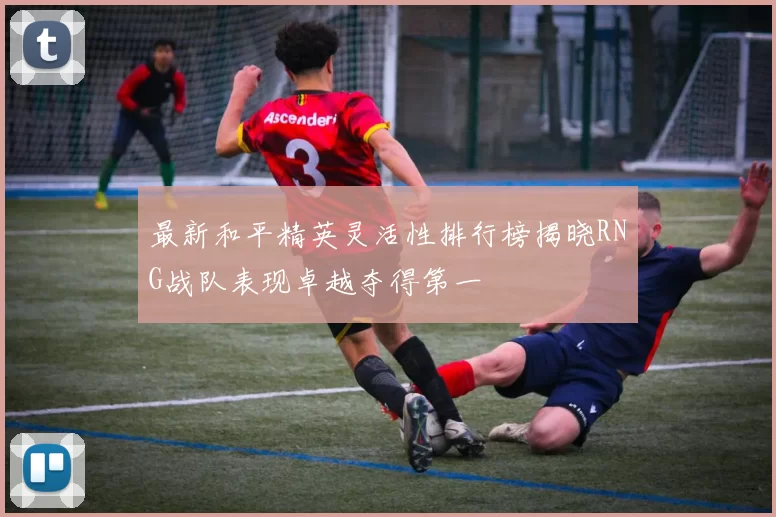 最新和平精英灵活性排行榜揭晓RNG战队表现卓越夺得第一