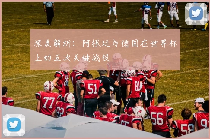 深度解析:阿根廷与德国在世界杯上的五次关键战役