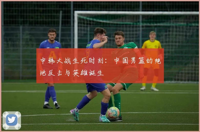 中韩大战生死时刻：中国男篮的绝地反击与英雄诞生