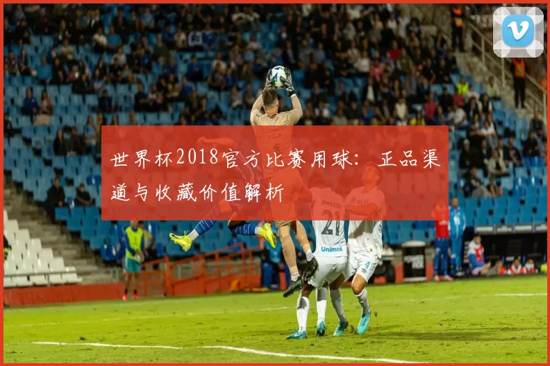 世界杯2018官方比赛用球：正品渠道与收藏价值解析
