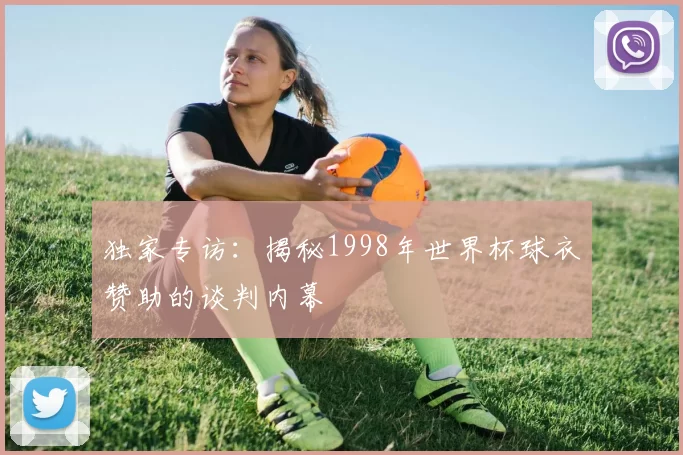 独家专访:揭秘1998年世界杯球衣赞助的谈判内幕