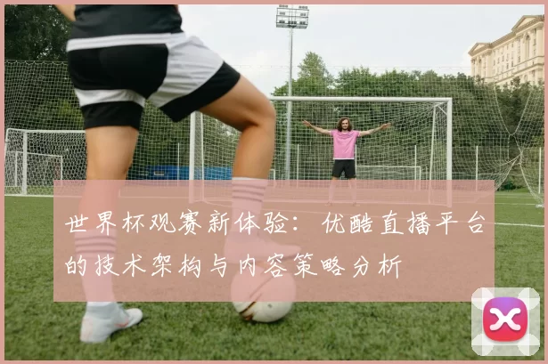 世界杯观赛新体验：优酷直播平台的技术架构与内容策略分析