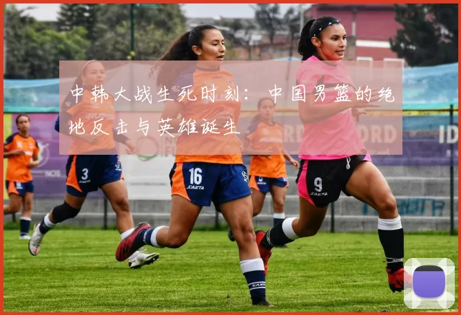 中韩大战生死时刻：中国男篮的绝地反击与英雄诞生