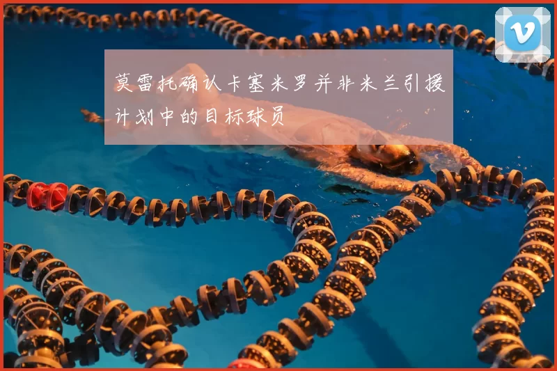 莫雷托确认卡塞米罗并非米兰引援计划中的目标球员