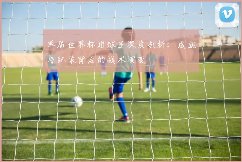 单届世界杯进球王深度剖析：成就与纪录背后的战术演变
