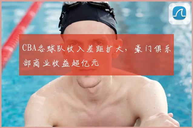 CBA各球队收入差距扩大，豪门俱乐部商业收益超亿元