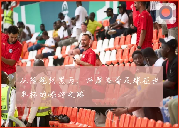 从陪跑到黑马：评摩洛哥足球在世界杯的崛起之路