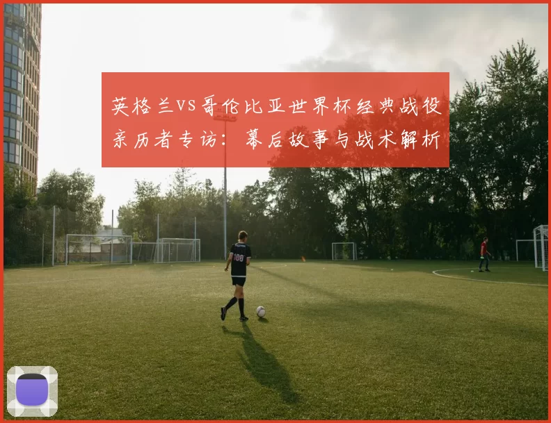 英格兰vs哥伦比亚世界杯经典战役亲历者专访：幕后故事与战术解析