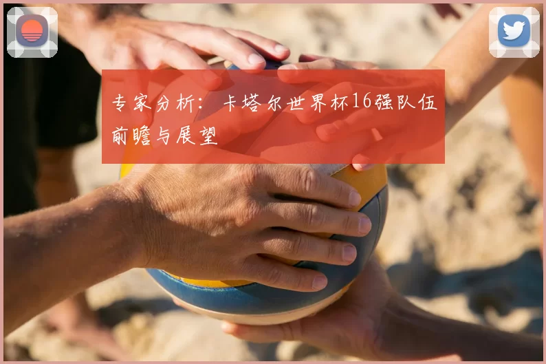 专家分析:卡塔尔世界杯16强队伍前瞻与展望