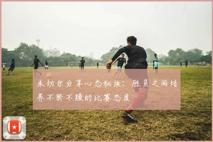 米切尔分享心态秘诀：胜负之间培养不骄不躁的比赛态度