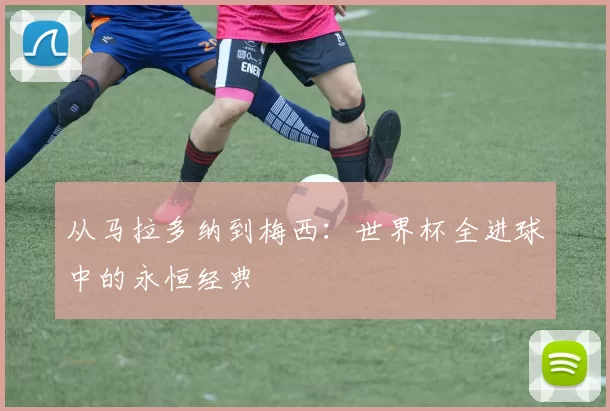 从马拉多纳到梅西:世界杯全进球中的永恒经典