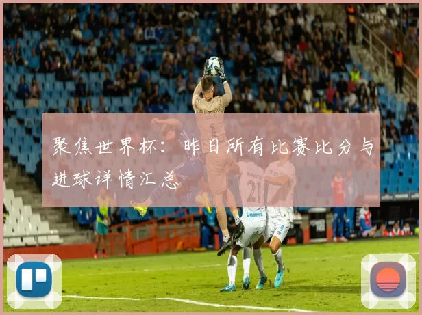 聚焦世界杯:昨日所有比赛比分与进球详情汇总