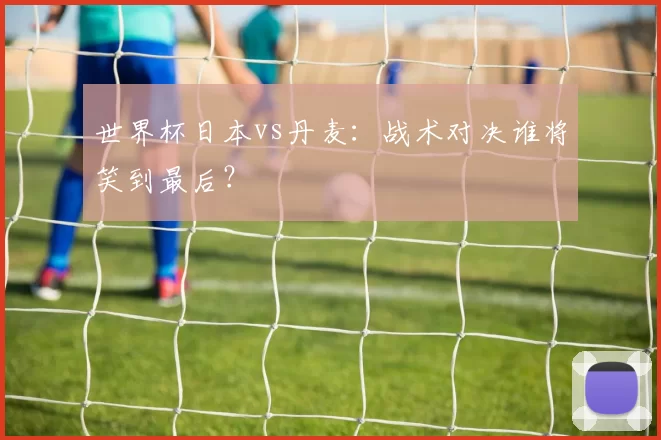 世界杯日本vs丹麦:战术对决谁将笑到最后?