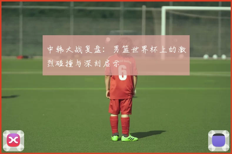 中韩大战复盘：男篮世界杯上的激烈碰撞与深刻启示