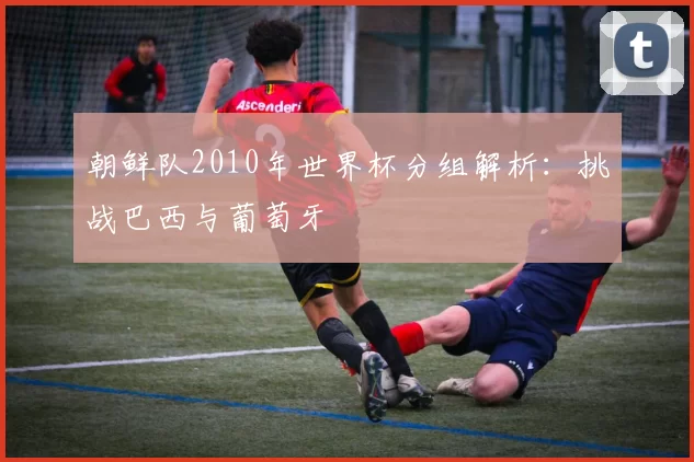 朝鲜队2010年世界杯分组解析：挑战巴西与葡萄牙