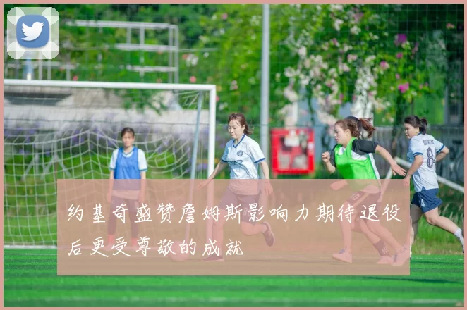 约基奇盛赞詹姆斯影响力期待退役后更受尊敬的成就