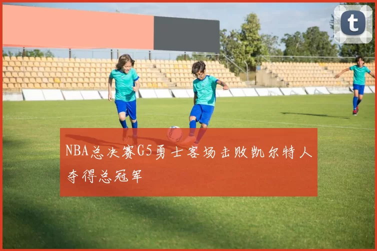 NBA总决赛G5勇士客场击败凯尔特人夺得总冠军