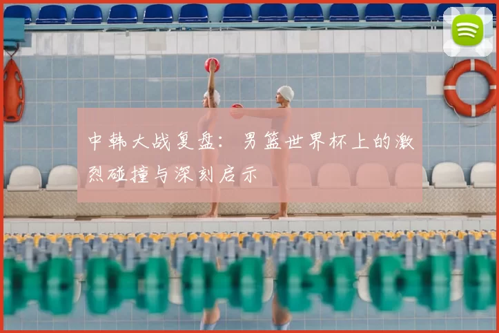 中韩大战复盘：男篮世界杯上的激烈碰撞与深刻启示