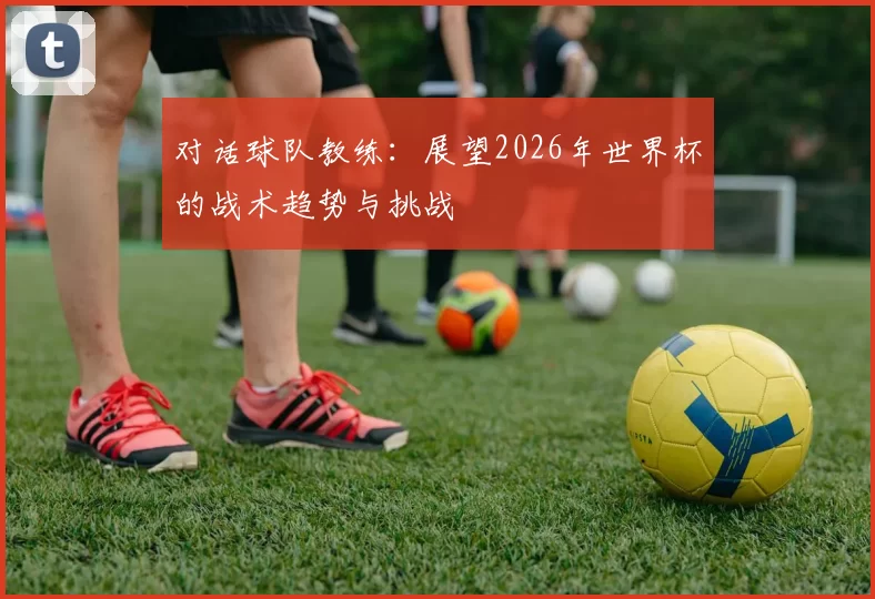 对话球队教练：展望2026年世界杯的战术趋势与挑战