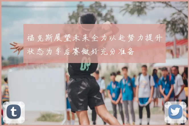 福克斯展望未来全力以赴努力提升状态为季后赛做好充分准备