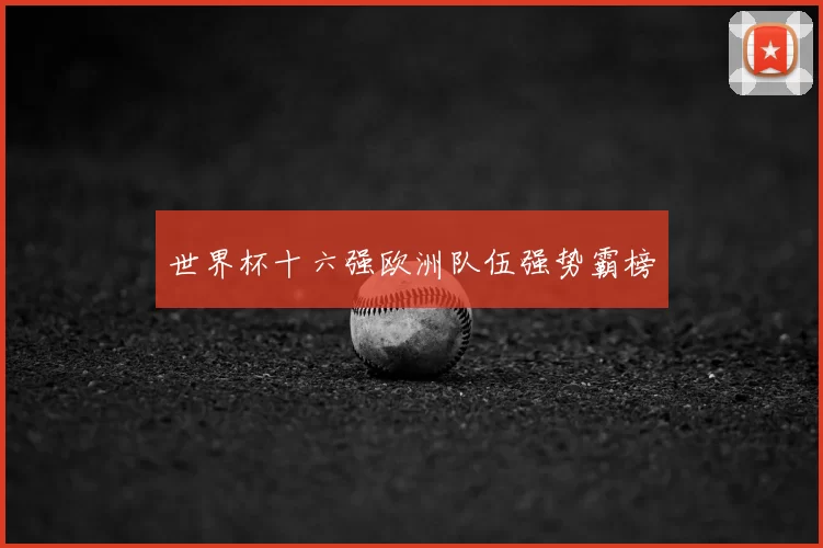 世界杯十六强欧洲队伍强势霸榜