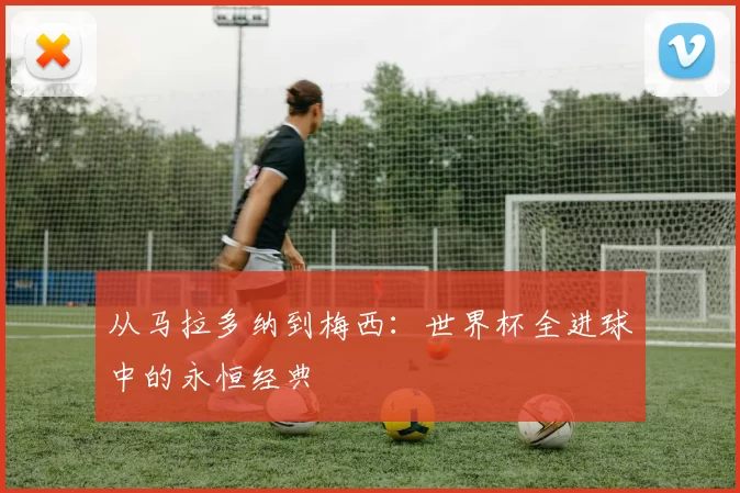 从马拉多纳到梅西：世界杯全进球中的永恒经典
