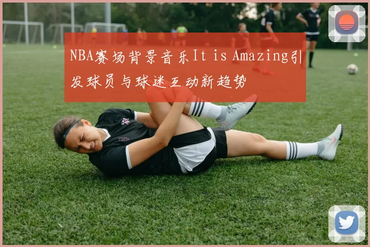 NBA赛场背景音乐It is Amazing引发球员与球迷互动新趋势