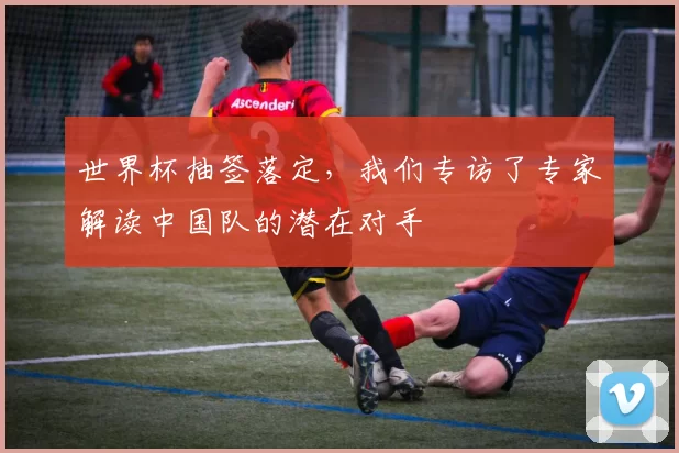 世界杯抽签落定,我们专访了专家解读中国队的潜在对手