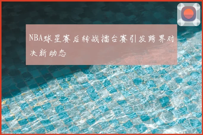NBA球星赛后转战擂台赛引发跨界对决新动态