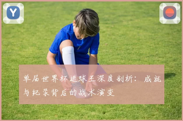 单届世界杯进球王深度剖析:成就与纪录背后的战术演变