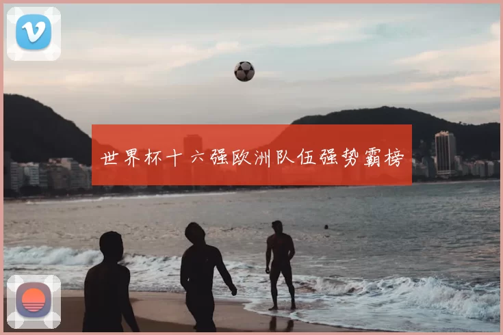 世界杯十六强欧洲队伍强势霸榜