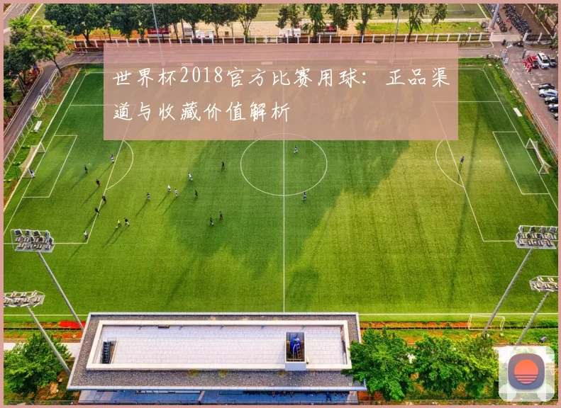 世界杯2018官方比赛用球:正品渠道与收藏价值解析