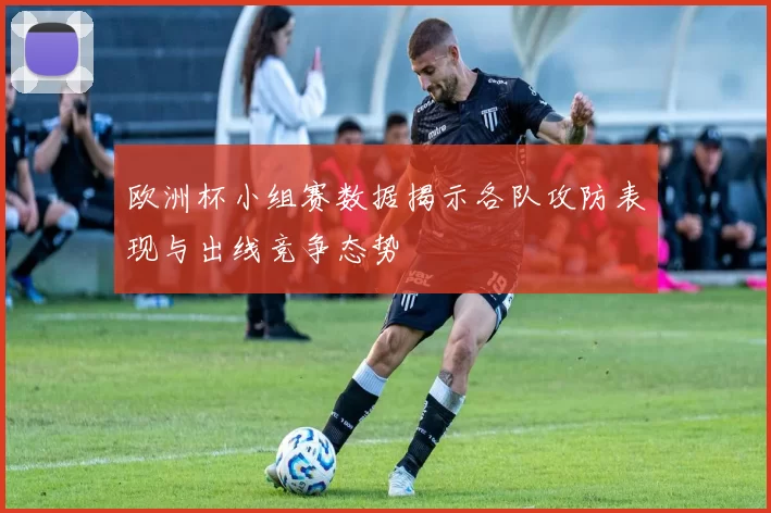 欧洲杯小组赛数据揭示各队攻防表现与出线竞争态势