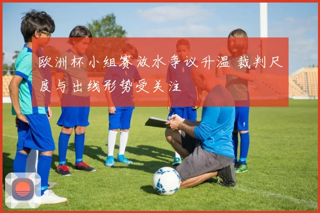 欧洲杯小组赛放水争议升温 裁判尺度与出线形势受关注