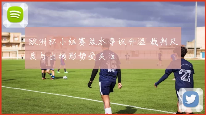 欧洲杯小组赛放水争议升温 裁判尺度与出线形势受关注
