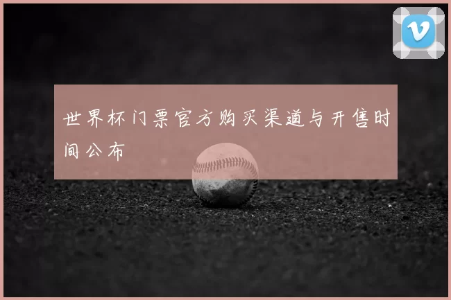 世界杯门票官方购买渠道与开售时间公布